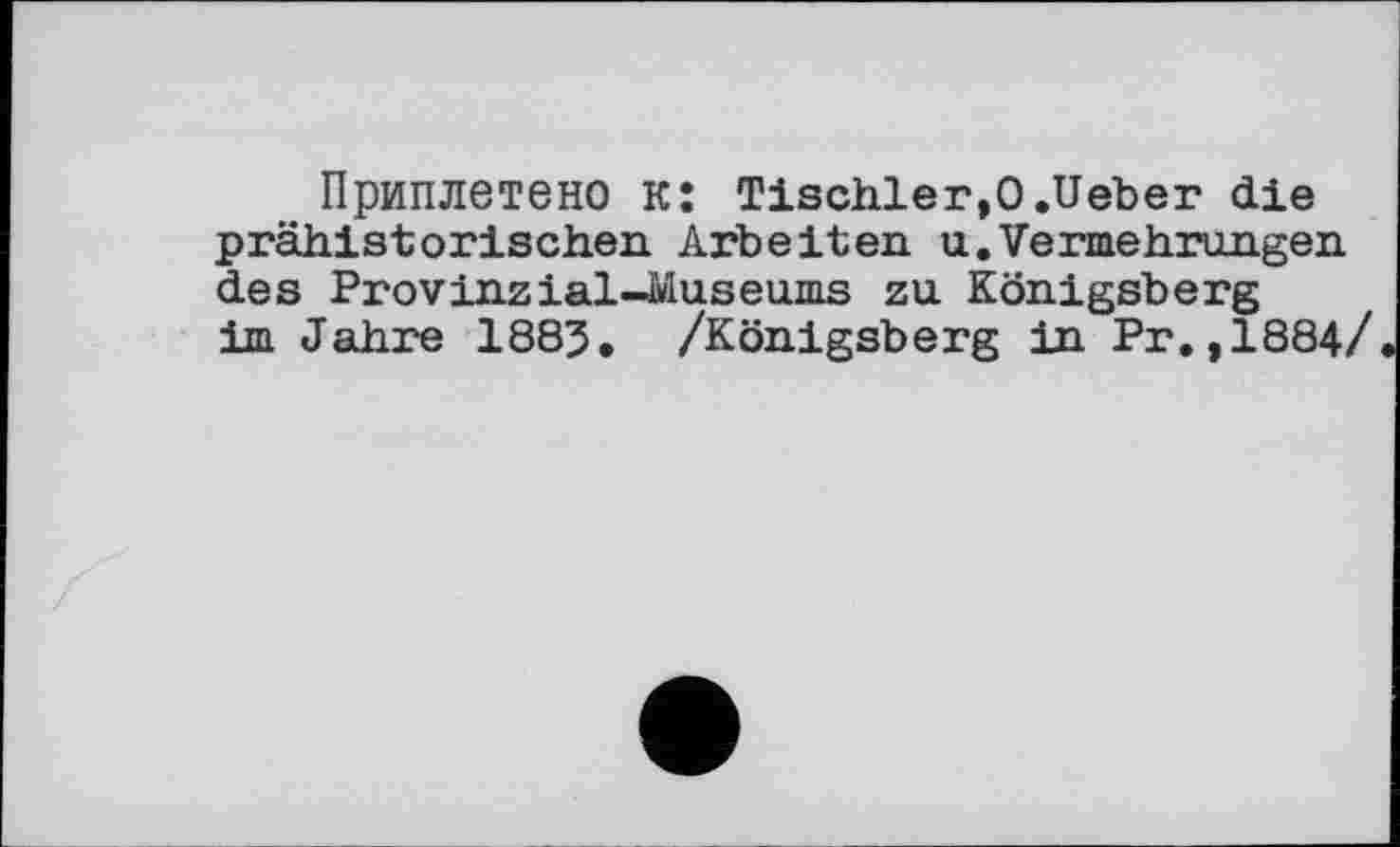 ﻿Приплетено к: Tischler,0.lieber die prähistorischen. Arbeiten u.Vermehrungen des Provinzial-Museums zu Königsberg im Jahre 1883. /Königsberg in Рг.,1884/